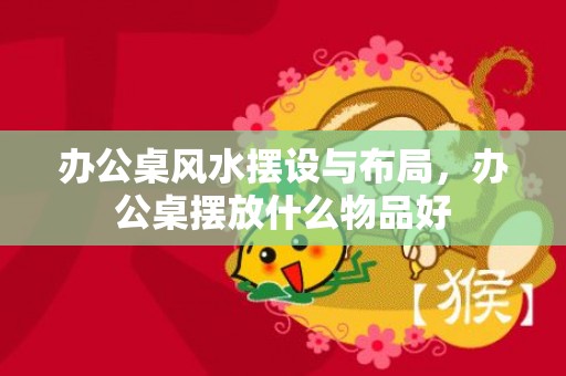 办公桌风水摆设与布局，办公桌摆放什么物品好