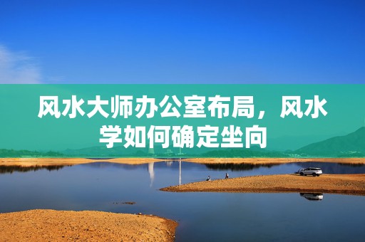 风水大师办公室布局，风水学如何确定坐向