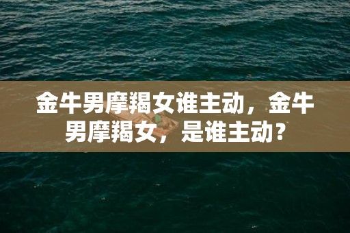 金牛男摩羯女谁主动，金牛男摩羯女，是谁主动？