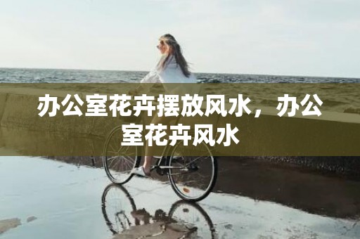 办公室花卉摆放风水，办公室花卉风水