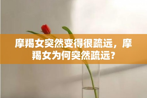 摩羯女突然变得很疏远，摩羯女为何突然疏远？