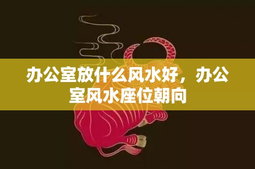 办公室放什么风水好，办公室风水座位朝向