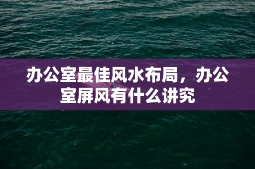 办公室最佳风水布局，办公室屏风有什么讲究