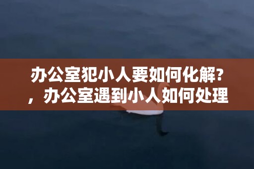 办公室犯小人要如何化解?，办公室遇到小人如何处理