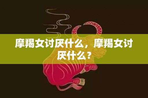 摩羯女讨厌什么，摩羯女讨厌什么？