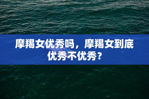 摩羯女优秀吗，摩羯女到底优秀不优秀？