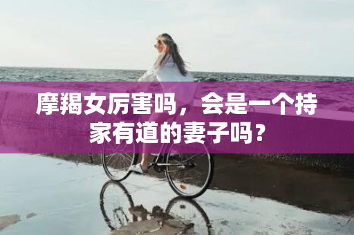 摩羯女厉害吗，会是一个持家有道的妻子吗？