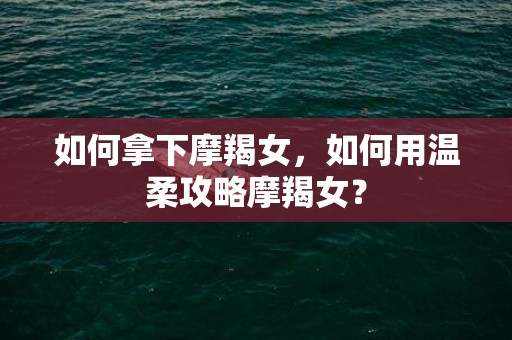 如何拿下摩羯女，如何用温柔攻略摩羯女？